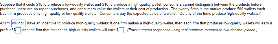 Suppose that it costs $15 to produce a low-quality wallet and $16 to produce a high-quality wallet, consumers cannot distinguish between the products before
purchase, there are no repeat purchases, and consumers value the wallets at their cost of production. The twenty firms in the market produce 500 wallets each.
Each firm produces only high-quality or low-quality wallets. Consumers pay the expected value of a wallet. Do any of the firms produce high-quality wallets?
A firm will not have an incentive to produce high-quality wallets: If one firm makes a high-quality wallet, then each firm that produces low-quality wallets will earn a
profit of $ and the firm that makes the high-quality wallets will earn S. (Enter numeric responses using real numbers rounded to two decimal places.)
