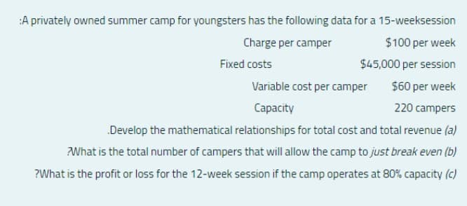 :A privately owned summer camp for youngsters has the following data for a 15-weeksession
Charge per camper
$100 per week
Fixed costs
$45,000 per session
Variable cost per camper
$60 per week
Capacity
220 campers
Develop the mathematical relationships for total cost and total revenue (a)
What is the total number of campers that will allow the camp to just break even (b)
?What is the profit or loss for the 12-week session if the camp operates at 80% capacity (c)
