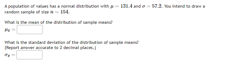 A population of values has a normal distribution with μ = 131.4 and σ =
random sample of size n = 154.
What is the mean of the distribution of sample means?
H₂ =
What is the standard deviation of the distribution of sample means?
(Report answer accurate to 2 decimal places.)
01
57.2. You intend to draw a