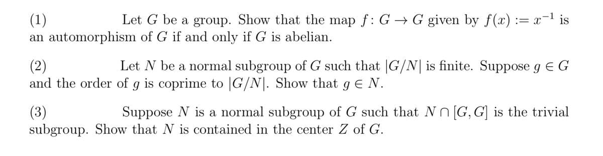 (1)
Let G be a group. Show that the map f: G→ G given by f(x) = x−¹ is
an automorphism of G if and only if G is abelian.
(2)
Let N be a normal subgroup of G such that |G/N is finite. Suppose g = G
and the order of g is coprime to |G/N. Show that g € N.
(3)
Suppose N is a normal subgroup of G such that N [G, G] is the trivial
subgroup. Show that N is contained in the center Z of G.