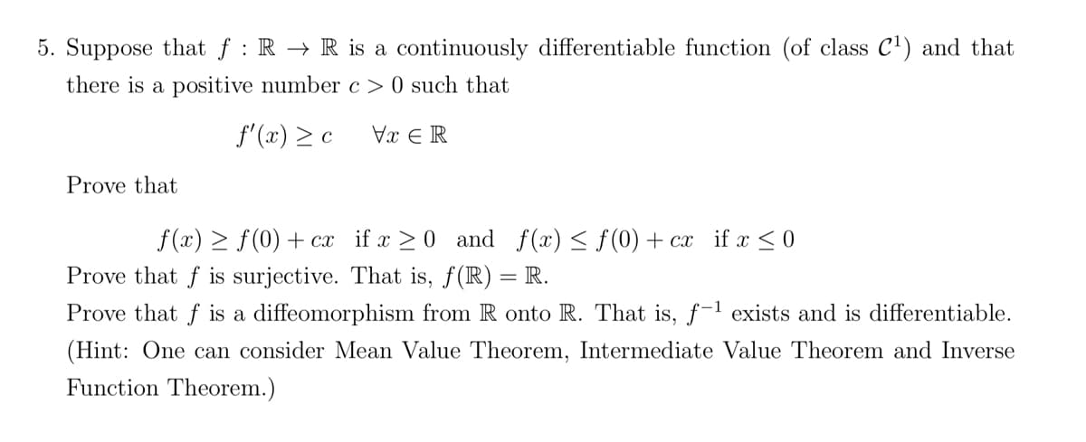 5. Suppose that f: R → R is a continuously differentiable function (of class C¹) and that
there is a positive number c> 0 such that
f'(x) > c
Vx ER
Prove that
f(x) ≥ ƒ(0) + cx
Prove that f is surjective. That is, ƒ(R) = R.
Prove that f is a diffeomorphism from R onto R. That is, f-¹ exists and is differentiable.
(Hint: One can consider Mean Value Theorem, Intermediate Value Theorem and Inverse
Function Theorem.)
if x ≥ 0 and f(x) ≤ f(0) + cx if x ≤ 0