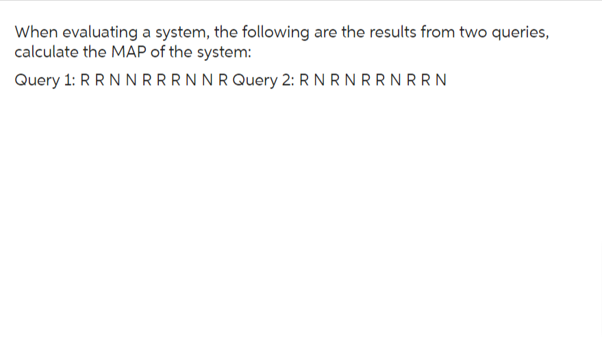 When evaluating a system, the following are the results from two queries,
calculate the MAP of the system:
Query 1: R R N N RRRN NRQuery 2: R N R N R RNRRN