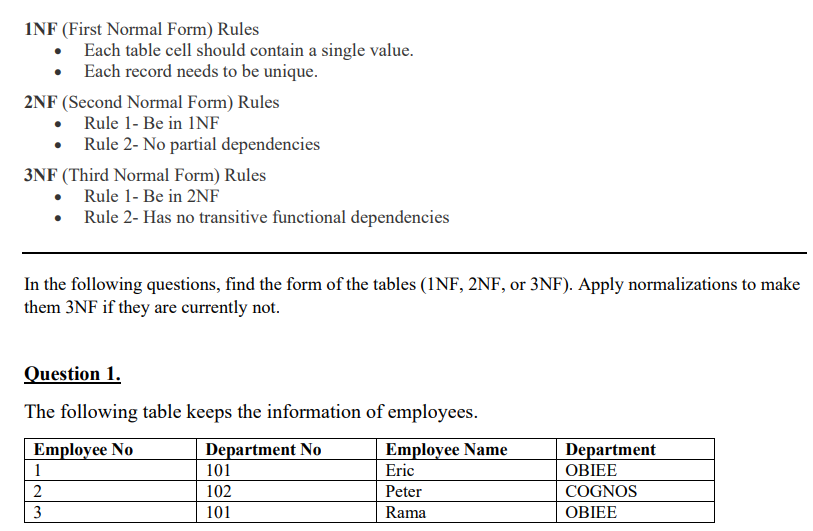 INF (First Normal Form) Rules
• Each table cell should contain a single value.
• Each record needs to be unique.
2NF (Second Normal Form) Rules
Rule 1- Be in INF
3NF (Third Normal Form) Rules
Rule 1- Be in 2NF
Rule 2- Has no transitive functional dependencies
• Rule 2- No partial dependencies
In the following questions, find the form of the tables (INF, 2NF, or 3NF). Apply normalizations to make
them 3NF if they are currently not.
Question 1.
The following table keeps the information of employees.
Employee No
Department No
1
23
2
101
102
101
Employee Name
Eric
Peter
Rama
Department
OBIEE
COGNOS
OBIEE