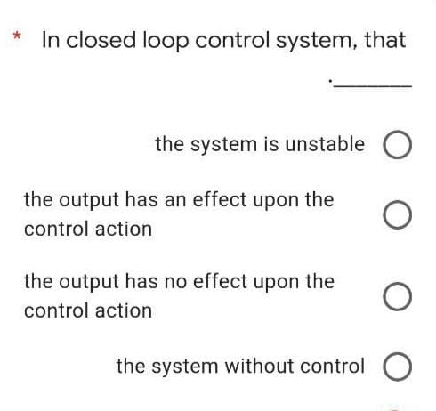 In closed loop control system, that
the system is unstable C
the output has an effect upon the
control action
the output has no effect upon the
control action
the system without control
