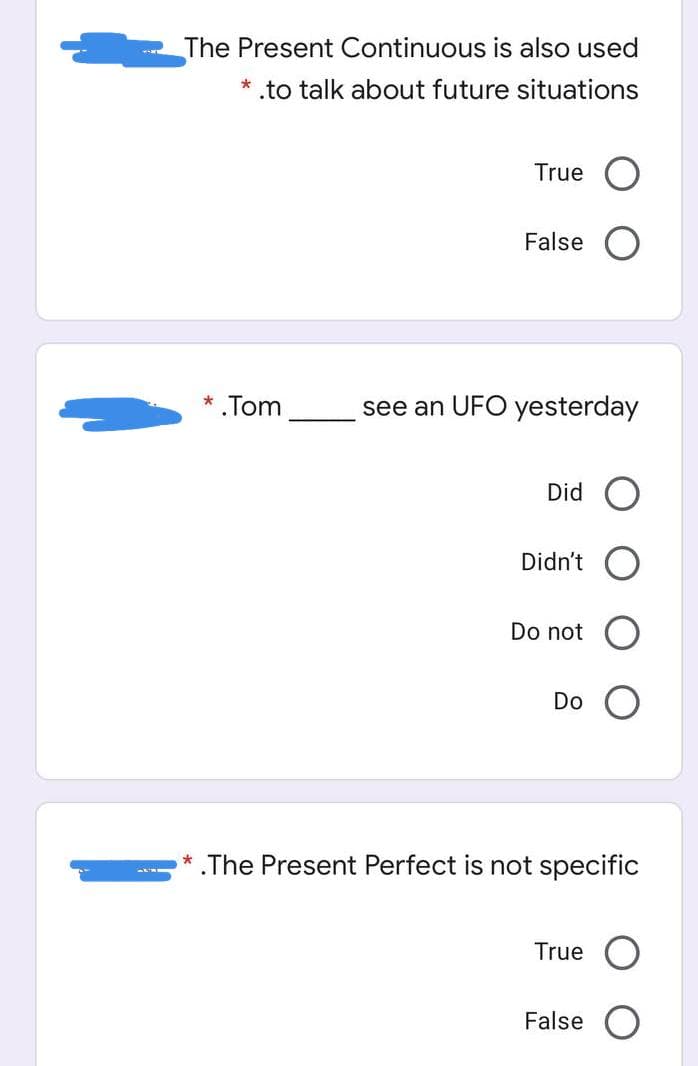 The Present Continuous is also used
* .to talk about future situations
True
False
*.Tom
see an UFO yesterday
Did O
Didn't
Do not
Do
* The Present Perfect is not specific
True
False O
