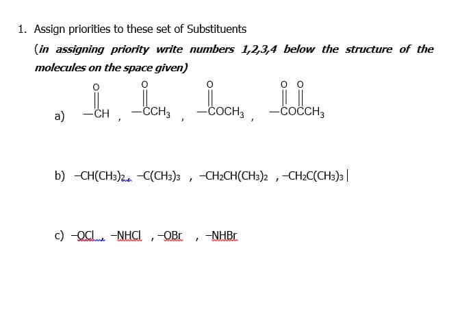 1. Assign priorities to these set of Substituents
(in assigning priority write numbers 1,2,3,4 below the structure of the
molecules on the space given)
a)
CH
-CH3
-ČOCH3
-coČCH3
b) -CH(CH3)2.. -C(CH3)3 , -CH2CH(CH3)2 ,-CH2C(CH3)3|
c) -OCI. -NHCI ,-OBr
-NHBr
