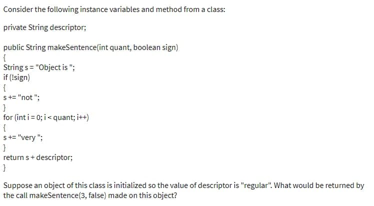 Consider the following instance variables and method from a class:
private String descriptor;
public String makeSentence(int quant, boolean sign)
{
Strings = "Object is ";
if (!sign)
{
s += "not";
}
for (int i = 0; i <quant; i++)
{
s += "very";
}
return s + descriptor;
}
Suppose an object of this class is initialized so the value of descriptor is "regular". What would be returned by
the call makeSentence(3, false) made on this object?