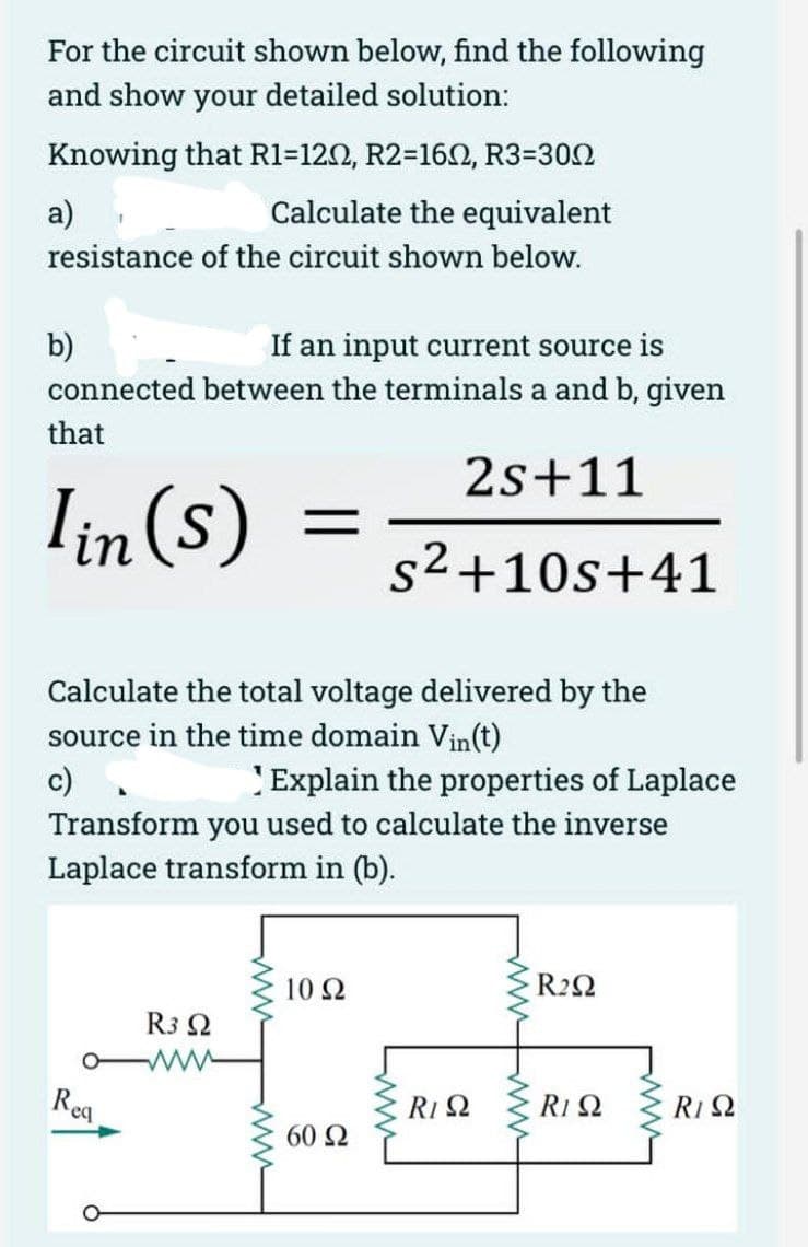 For the circuit shown below, find the following
and show your detailed solution:
Knowing that R1=1202, R2=1602, R3=300
Calculate the equivalent
a)
resistance of the circuit shown below.
b)
If an input current source is
connected between the terminals a and b, given
that
2s+11
Iin (s)
s²+10s+41
Calculate the total voltage delivered by the
source in the time domain Vin(t)
c) .
Explain the properties of Laplace
Transform you used to calculate the inverse
Laplace transform in (b).
Req
=
R3 Q2
www
1092
60 Ω
R1 Q2
R2Q2
R1 Ω
R1 Q2