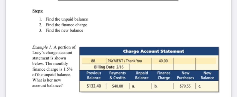 Steps:
1. Find the unpaid balance
2. Find the finance charge
3. Find the new balance
Example 1: A portion of
Lucy's charge account
Charge Account Statement
statement is shown
88
PAYMENT / Thank You
40.00
below. The monthly
finance charge is 1.5%
of the unpaid balance.
What is her new
Billing Date: 2/16
Finance
Charge
Previous
Unpaid
Balance
New
Payments
& Credits
New
Balance
Purchases
Balance
account balance?
$132.40 $40.00
| b.
| 579.55 c.
a.

