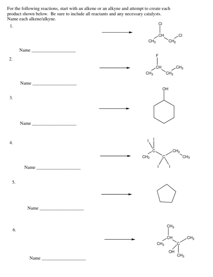 For the following reactions, start with an alkene or an alkyne and attempt to create each
product shown below. Be sure to include all reactants and any necessary catalysts.
Name each alkene/alkyne.
1.
2.
3.
4.
5.
6.
Name
Name
Name
Name
Name
Name
å
CH3
CH3
CH3
F
OH
CH3
CH₂
CH₂
CH3
CH
CH₂
CH3
OH
CH3
CH3
CH3