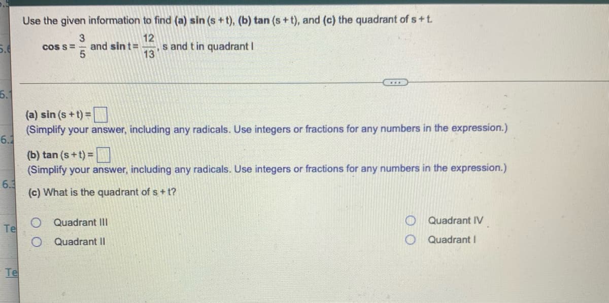 Use the given information to find (a) sin (s +t), (b) tan (s + t), and (c) the quadrant of s+t.
12
and sin t=
s and t in quadrant I
13
CoS s=
(a) sin (s+t) =
(Simplify your answer, including any radicals. Use integers or fractions for any numbers in the expression.)
6.2
(b) tan (s+t) =
(Simplify your answer, including any radicals. Use integers or fractions for any numbers in the expression.)
6.3
(c) What is the quadrant of s+t?
Quadrant III
Quadrant IV
Te
Quadrant II
Quadrant I
Te
