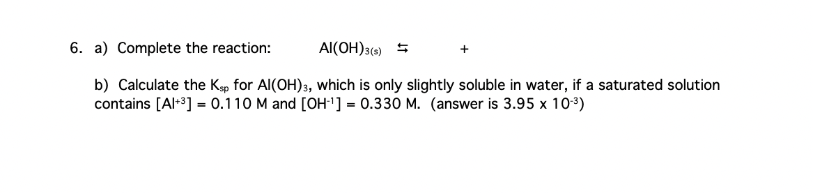 6. a) Complete the reaction:
Al(OH)3(s)
+
b) Calculate the Ksp for Al(OH)3, which is only slightly soluble in water, if a saturated solution
contains [Al+³] = 0.110 M and [OH-¹] = 0.330 M. (answer is 3.95 x 10-³)