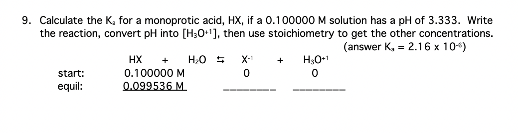 9. Calculate the K₂ for a monoprotic acid, HX, if a 0.100000 M solution has a pH of 3.333. Write
the reaction, convert pH into [H3O+¹], then use stoichiometry to get the other concentrations.
(answer Ka = 2.16 x 10-6)
X-1
+
HX + H₂O
0.100000 M
H3O+1
0
start:
0
equil:
0.099536 M
←