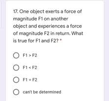 17. One object exerts a force of
magnitude F1 on another
object and experiences a force
of magnitude F2 in return. What
is true for F1 and F2?*
F1 > F2
O F1 < F2
O F1 = F2
O can't be determined

