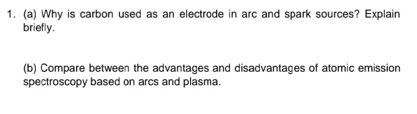 1. (a) Why is carbon used as an electrode in arc and spark sources? Explain
briefly.
(b) Compare between the advantages and disadvantages of atomic emission
spectroscopy based on arcs and plasma.
