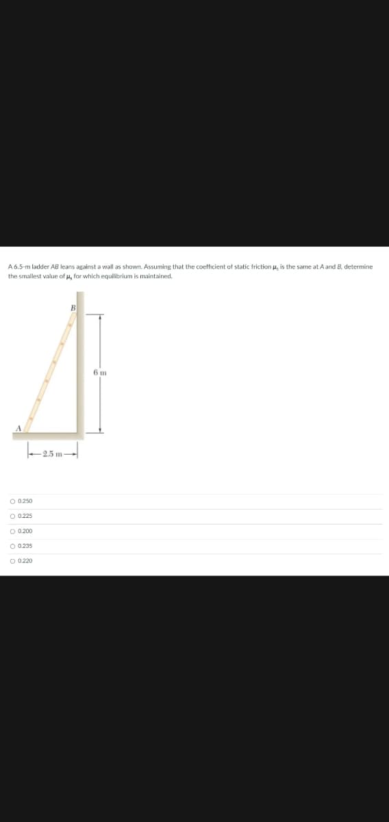 A6.5-m ladder.
I leans against a wall as shown. Assuming that the coefficient of static friction u, is the same at A and B, determine
the smallest value of u, for which equilibrium is maintained.
6 m
2.5 m
O 0.250
O 0.225
O 0.200
O 0.235
O 0.220

