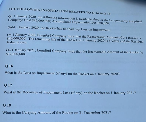 THE FOLLOWING INFORMATION RELATES TO Q 16 to Q 18
On 1 January 2020, the following information is available about a Rocket owned by Longford
Company: Cost $95,000,000; Accumulated Depreciation $45,000,000.
Until 1 January 2020, the Rocket has not had any Loss on Impairment.
On 1 January 2020, Longford Company finds that the Recoverable Amount of the Rocket is
$40,000,000. The remaining life of the Rocket on 1 January 2020 is 5 years and the Residual
Value is zero.
On 1 January 2021, Longford Company finds that the Recoverable Amount of the Rocket is
$37,000,000.
Q 16
What is the Loss on Impairment (if any) on the Rocket on 1 January 2020?
Q 17
What is the Recovery of Impairment Loss (if any) on the Rocket on 1 January 2021?
Q 18
What is the Carrying Amount of the Rocket on 31 December 2021?