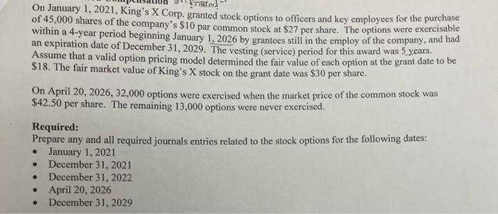 rated
On January 1, 2021, King's X Corp. granted stock options to officers and key employees for the purchase
of 45,000 shares of the company's $10 par common stock at $27 per share. The options were exercisable
within a 4-year period beginning January 1, 2026 by grantees still in the employ of the company, and had
an expiration date of December 31, 2029. The vesting (service) period for this award was 5 years.
Assume that a valid option pricing model determined the fair value of each option at the grant date to be
$18. The fair market value of King's X stock on the grant date was $30 per share.
On April 20, 2026, 32,000 options were exercised when the market price of the common stock was
$42.50 per share. The remaining 13,000 options were never exercised.
Required:
Prepare any and all required journals entries related to the stock options for the following dates:
January 1, 2021
. December 31, 2021
● December 31, 2022
April 20, 2026
December 31, 2029
●