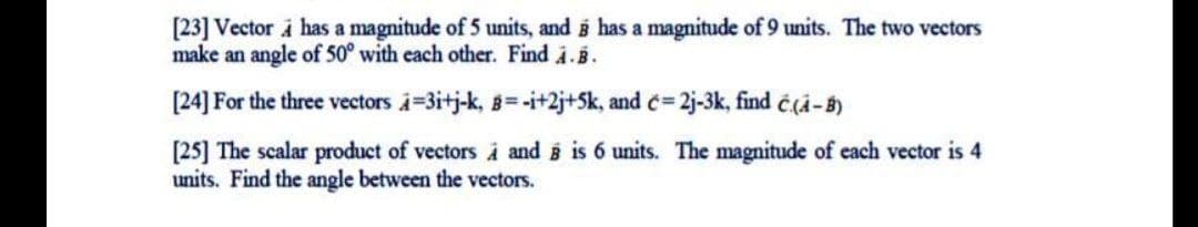 [23] Vector i has a magnitude of 5 units, and i has a magnitude of 9 units. The two vectors
make an angle of 50° with each other. Find i.B.
[24] For the three vectors i=3itj-k, 8=-i+2j+5k, and c= 2j-3k, find č(A-B)
[25] The scalar product of vectors À and i is 6 units. The magnitude of each vector is 4
units. Find the angle between the vectors.
