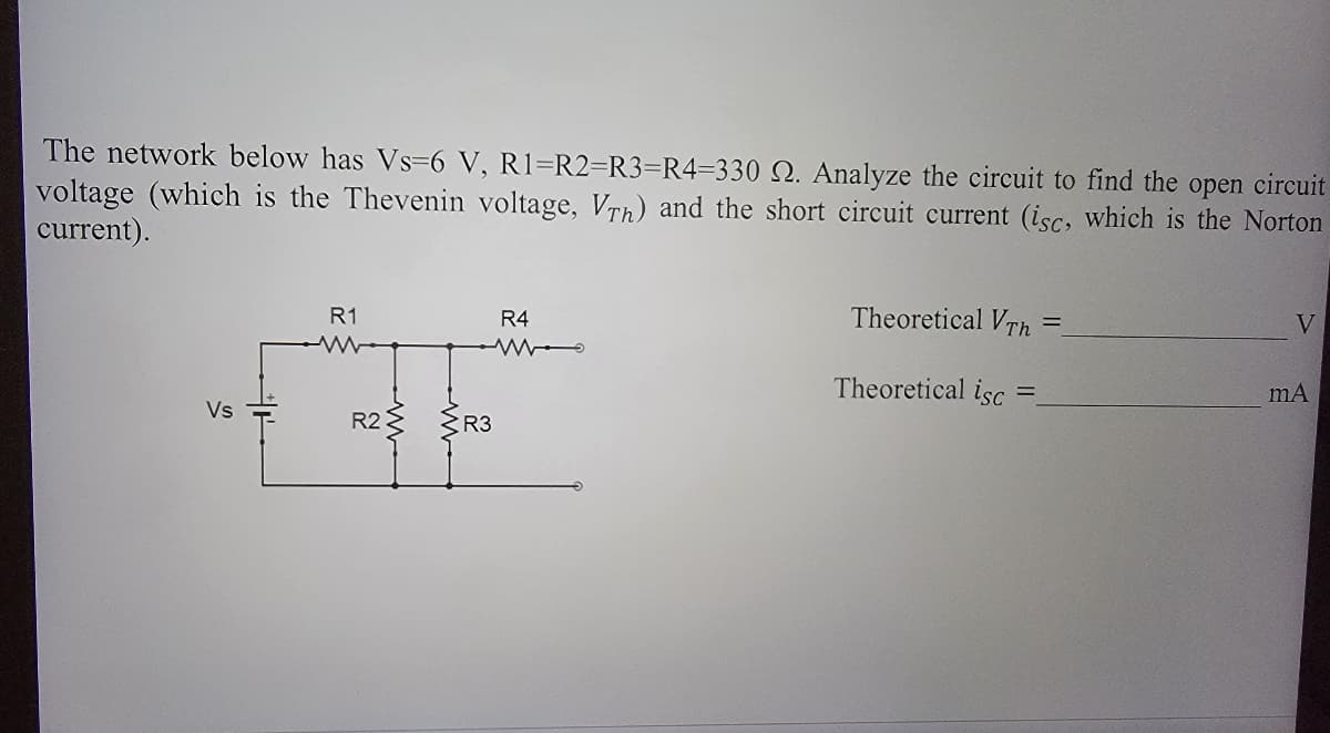 open
The network below has Vs-6 V, R1=R2=R3=R4-330 2. Analyze the circuit to find the
voltage (which is the Thevenin voltage, Vrh) and the short circuit current (isc, which is the Norton
circuit
current).
Vs
R1
R2 R3
R4
Theoretical VTh
Theoretical isc
=
V
mA