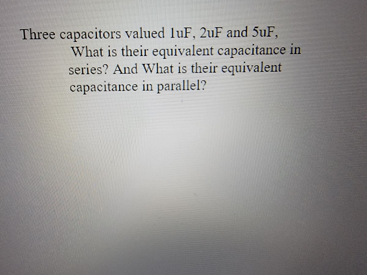 Three capacitors valued luF, 2uF and 5uF,
What is their equivalent capacitance in
series? And What is their equivalent
capacitance in parallel?