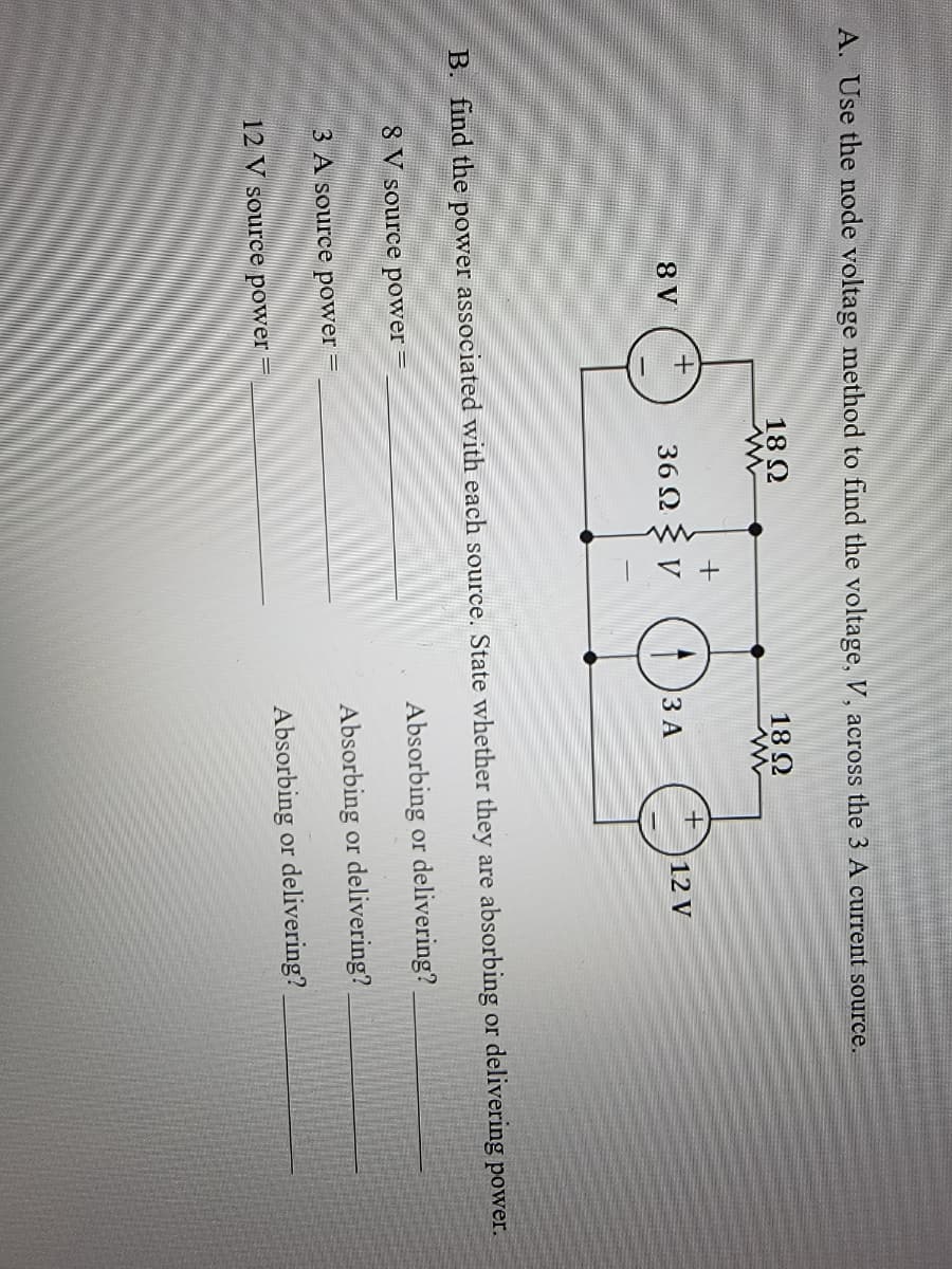 A. Use the node voltage method to find the voltage, V, across the 3 A current source.
18 Ω
www
18 Ω
www
8 V
3 A source power
+
12 V source power
36Ω
O
3 A
+
B. find the power associated with each source. State whether they are absorbing or delivering power.
8 V source power =
Absorbing or delivering?
Absorbing or delivering?
Absorbing
or delivering?
12 V