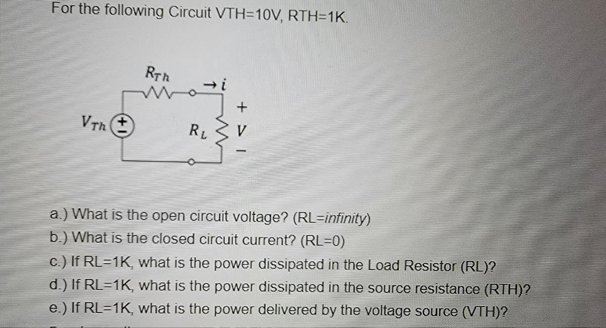 For the following Circuit VTH=10V, RTH=1K.
Vth (+
RTh
Wazi
RL
a.) What is the open circuit voltage? (RL=infinity)
b.) What is the closed circuit current? (RL=0)
c.) If RL=1K, what is the power dissipated in the Load Resistor (RL)?
d.) If RL=1K, what is the power dissipated in the source resistance (RTH)?
e.) If RL=1K, what is the power delivered by the voltage source (VTH)?