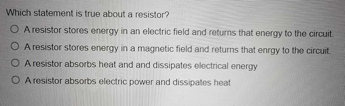 Which statement is true about a resistor?
O A resistor stores energy in an electric field and returns that energy to the circuit.
O A resistor stores energy in a magnetic field and returns that enrgy to the circuit.
O A resistor absorbs heat and and dissipates electrical energy
O A resistor absorbs electric power and dissipates heat