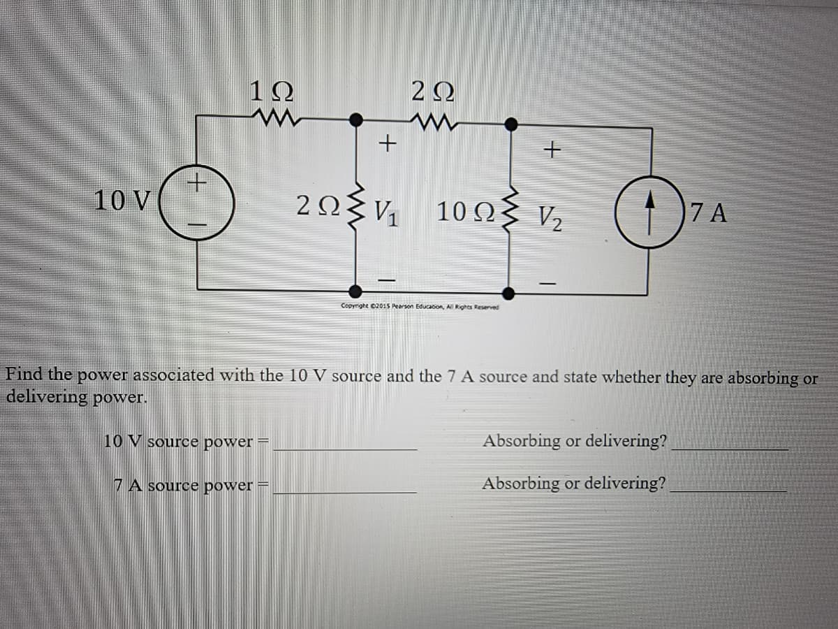 10 V
1Ω
www
+
7 A source power
202
2ΩΣν 10ΩΣ
Copyright ©2015 Pearson Education,
Rights Reserved
+
V₂
O
Find the power associated with the 10 V source and the 7 A source and state whether they are absorbing or
delivering power.
10 V source power -
7 A
Absorbing or delivering?
Absorbing or delivering?