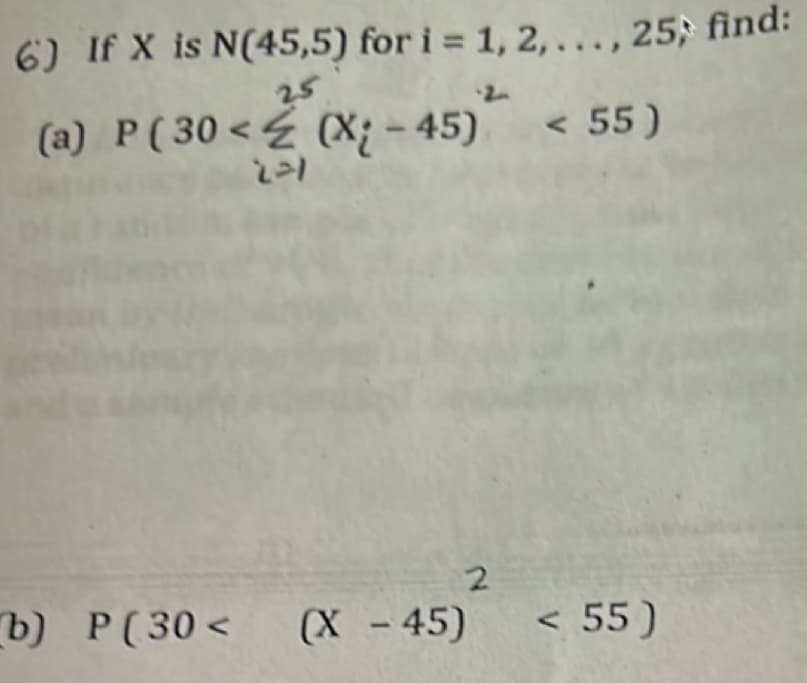 6) If X is N(45,5) for i = 1, 2,..., 25; find:
25
(a) P (30 < (X-45) < 55)
221
b) P(30< (X -45)
2
< 55)