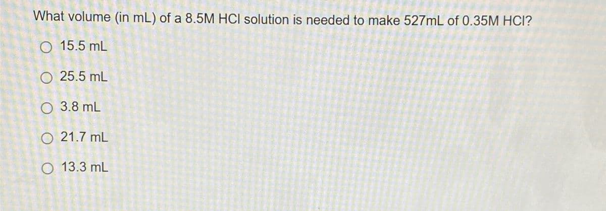 What volume (in mL) of a 8.5M HCI solution is needed to make 527mL of 0.35M HCI?
15.5 mL
25.5 mL
O 3.8 mL
O 21.7 mL
O 13.3 mL
