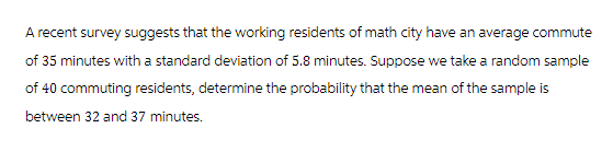 A recent survey suggests that the working residents of math city have an average commute
of 35 minutes with a standard deviation of 5.8 minutes. Suppose we take a random sample
of 40 commuting residents, determine the probability that the mean of the sample is
between 32 and 37 minutes.