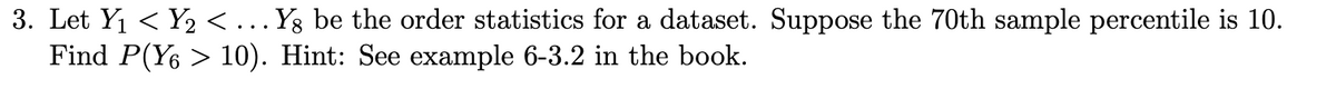 3. Let Y₁ < Y₂ <... Yg be the order statistics for a dataset. Suppose the 70th sample percentile is 10.
Find P(Y6 > 10). Hint: See example 6-3.2 in the book.