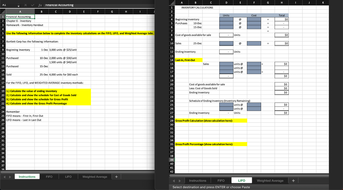 A1
A
Jx Financial Accounting
B
1 Financial Accounting
2 Chapter 6 - Inventory
3 Homework - Inventory Handout
4
Bartlett Corp has the following information:
Instructions
C
D
9 Beginning Inventory
10
11 Purchased
12
13 Purchased
14
15 Sold
16
17 For the FIFO, LIFO, and WEIGHTED AVERAGE inventory methods:
18
1-Dec 3,000 units @ $25/unit
5 Use the following information below to complete the inventory calculations on the FIFO, LIFO, and Weighted Average tabs.
6
7
8
15-Dec
10-Dec 2,000 units @ $30/unit
1,500 units @ $40/unit
25-Dec 4,000 units for $60 each
19 1.) Calculate the value of ending inventory
20 2.) Calculate and show the schedule for Cost of Goods Sold
21 3.) Calculate and show the schedule for Gross Profit
22 4.) Calculate and show the Gross Profit Percentage
23
24 Remember
25 FIFO means - First In, First Out
26 LIFO means - Last in Last Out
27
28
29
30
31
32
33
34
35
36
37
38
FIFO
E
LIFO
F
G
Weighted Average
H
1
2
A
3
4
5 Purchases
6
7
8
B
9
10 Sales
19
20
21
22
23
24
25
26
INVENTORY CALCULATIONS
Beginning inventory
10-Dec
15-Dec
Cost of goods available for sale
25-Dec
11
12 Ending Inventory
13
14 Last-In, First-Out
15
16
17
18
Sales
C
Cost of goods available for sale
Less: Cost of Goods Sold
Ending Inventory
Ending Inventory
D
Units
Instructions
27
28
29 Gross Profit Calculation (show calculation here):
30
31
32
33
34
35 Gross Profit Percentage (show calculation here):
36
37
38
39
40
41
42
E
(@
(α)
(@
Units
Schedule of Ending Inventory (Inventory Remaining)
units @
units@
Units
Units
units@
units @
units @
FIFO
Select destination and press ENTER or choose Paste
LIFO
F
Cost
=
=
G
=
=
=
=
=
H
Total
Weighted Average
$0
$0
$0
$0
$0
$0
$0
$0
$0
$0
I
J
K