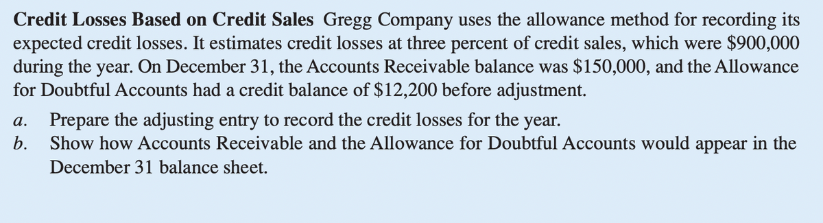 Credit Losses Based on Credit Sales Gregg Company uses the allowance method for recording its
expected credit losses. It estimates credit losses at three percent of credit sales, which were $900,000
during the year. On December 31, the Accounts Receivable balance was $150,000, and the Allowance
for Doubtful Accounts had a credit balance of $12,200 before adjustment.
a. Prepare the adjusting entry to record the credit losses for the year.
b.
Show how Accounts Receivable and the Allowance for Doubtful Accounts would appear in the
December 31 balance sheet.