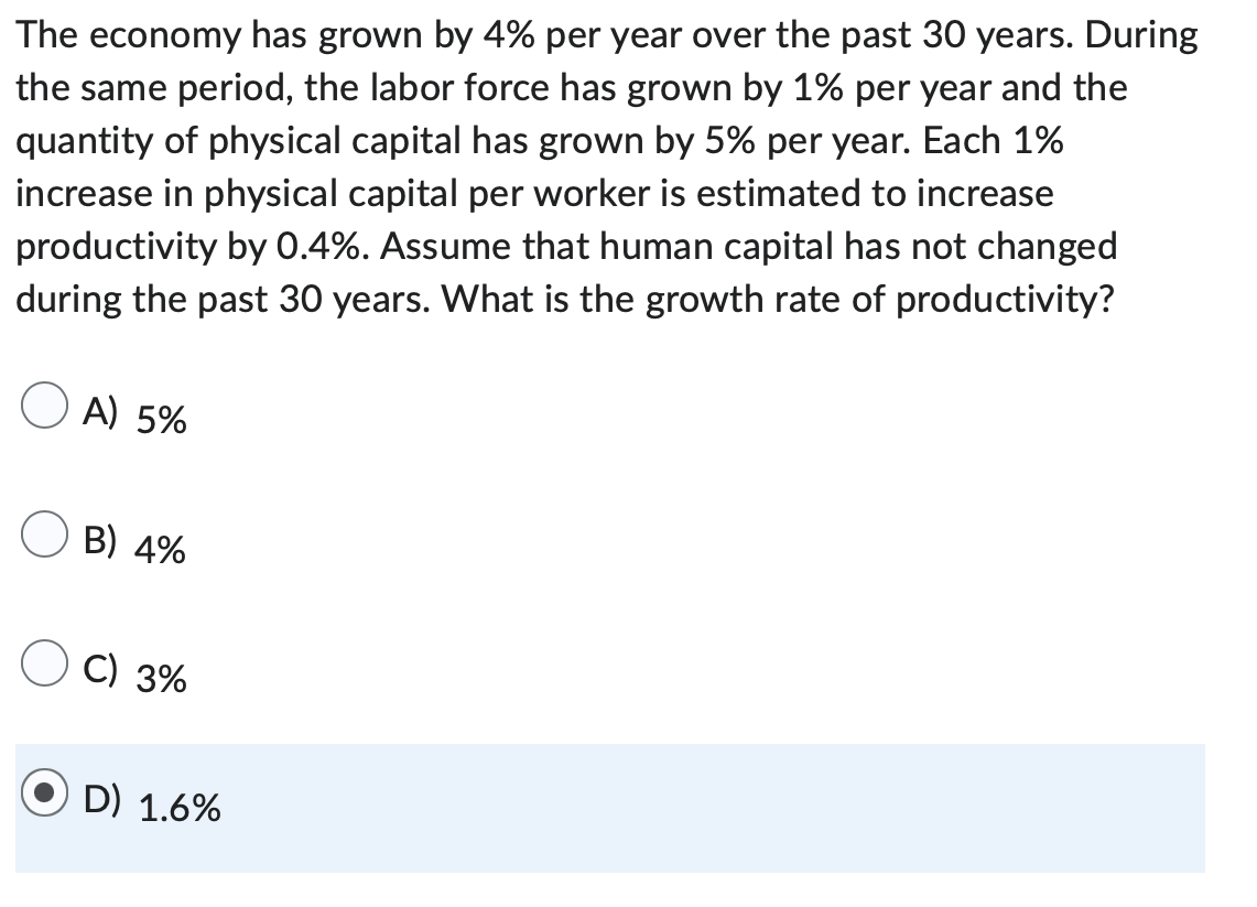 The economy has grown by 4% per year over the past 30 years. During
the same period, the labor force has grown by 1% per year and the
quantity of physical capital has grown by 5% per year. Each 1%
increase in physical capital per worker is estimated to increase
productivity by 0.4%. Assume that human capital has not changed
during the past 30 years. What is the growth rate of productivity?
A) 5%
B) 4%
C) 3%
D) 1.6%