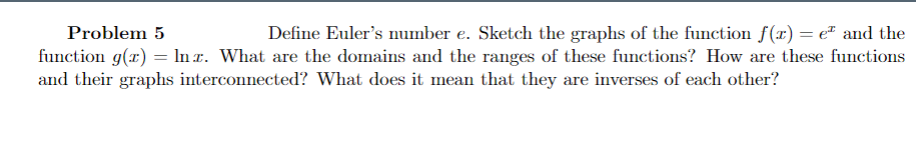 Problem 5
Define Euler's number e. Sketch the graphs of the function f(x) = e² and the
function g(x) = Inr. What are the domains and the ranges of these functions? How are these functions
and their graphs interconnected? What does it mean that they are inverses of each other?
