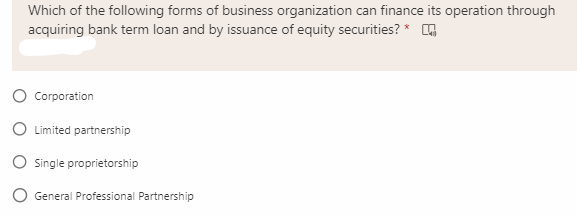 Which of the following forms of business organization can finance its operation through
acquiring bank term loan and by issuance of equity securities? *
Corporation
O Limited partnership
O Single proprietorship
General Professional Partnership
