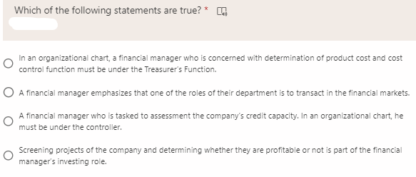 Which of the following statements are true? *
In an organizational chart, a financial manager who is concerned with determination of product cost and cost
control function must be under the Treasurer's Function.
O A financial manager emphasizes that one of the roles of their department is to transact in the financial markets.
A financial manager who is tasked to assessment the company's credit capacity. In an organizational chart, he
must be under the controller.
Screening projects of the company and determining whether they are profitable or not is part of the financial
manager's investing role.
