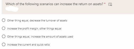 Which of the following scenarios can increase the return on assets?
O Other thing equal, decrease the turnover of assets
O Increase the profit margin, other things equal
O Other things equal, increase the amount of assets used
O Increase the current and quick ratio
