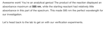 Awesome work! You're an analytical genius! The product of the reaction displayed an
absorbance maximum at 595 nm, while the starting reactant had relatively little
absorbance in this part of the spectrum. This made 595 nm the perfect wavelength for
our investigation.
Let's head back to the lab to get on with our verification experiments.
