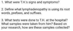 1. What were T.H's signs and symptoms?
2. Define what lymphadenopathy is using its root
words, prefixes, and suffixes.
3. What tests were done to T.H. at the hospital?
What samples were taken from him? Based on
your research, how are these samples collected?
