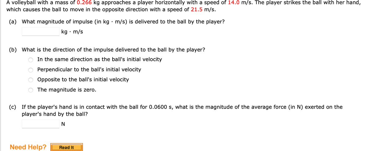 A volleyball with a mass of 0.266 kg approaches a player horizontally with a speed of 14.0 m/s. The player strikes the ball with her hand,
which causes the ball to move in the opposite direction with a speed of 21.5 m/s.
(a) What magnitude of impulse (in kg · m/s) is delivered to the ball by the player?
kg • m/s
(b) What is the direction of the impulse delivered to the ball by the player?
In the same direction as the ball's initial velocity
Perpendicular to the ball's initial velocity
Opposite to the ball's initial velocity
The magnitude is zero.
(c) If the player's hand is in contact with the ball for 0.0600 s, what is the magnitude of the average force (in N) exerted on the
player's hand by the ball?
N
Need Help?
Read It