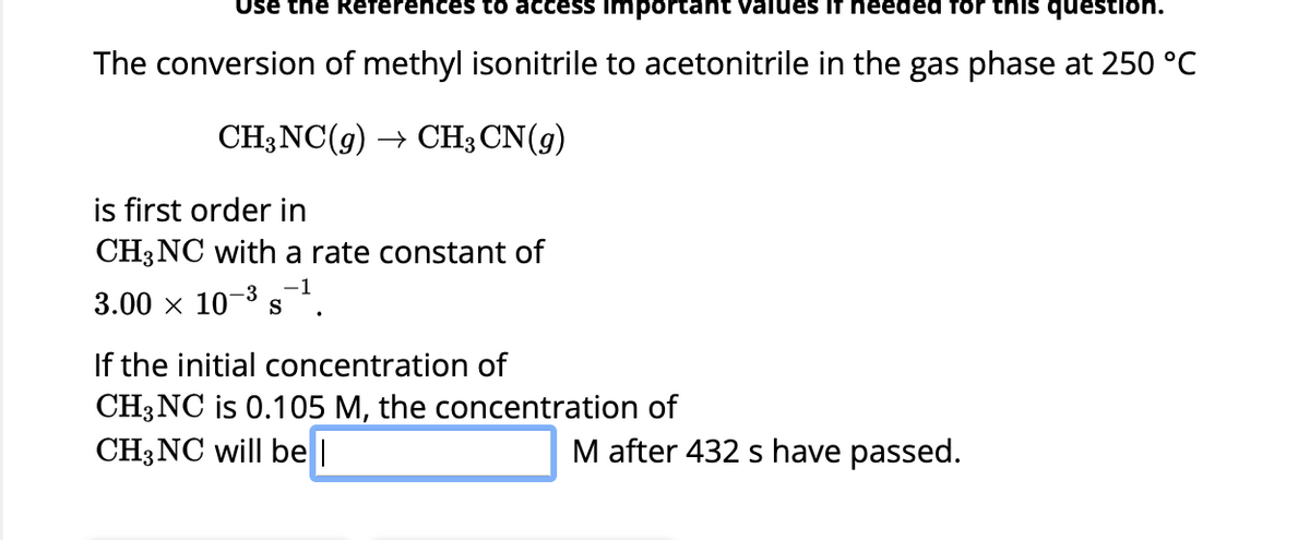 Use the References to access important values if needed for this question
The conversion of methyl isonitrile to acetonitrile in the gas phase at 250 °C
CH3NC(g) → CH3 CN(9)
is first order in
CH3NC with a rate constant of
-3 -1
3.00 × 10-³ s
If the initial concentration of
CH3NC is 0.105 M, the concentration of
CH3NC will be l
M after 432 s have passed.