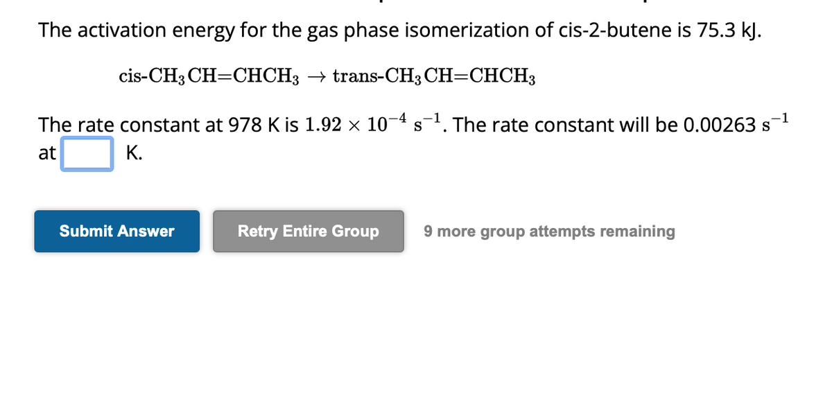 The activation energy for the gas phase isomerization of cis-2-butene is 75.3 kJ.
cis-CH3 CH=CHCH3 → trans-CH3 CH=CHCH3
-1
The rate constant at 978 K is 1.92 × 10¯4 s¯¹. The rate constant will be 0.00263 s
at
K.
Submit Answer
Retry Entire Group 9 more group attempts remaining