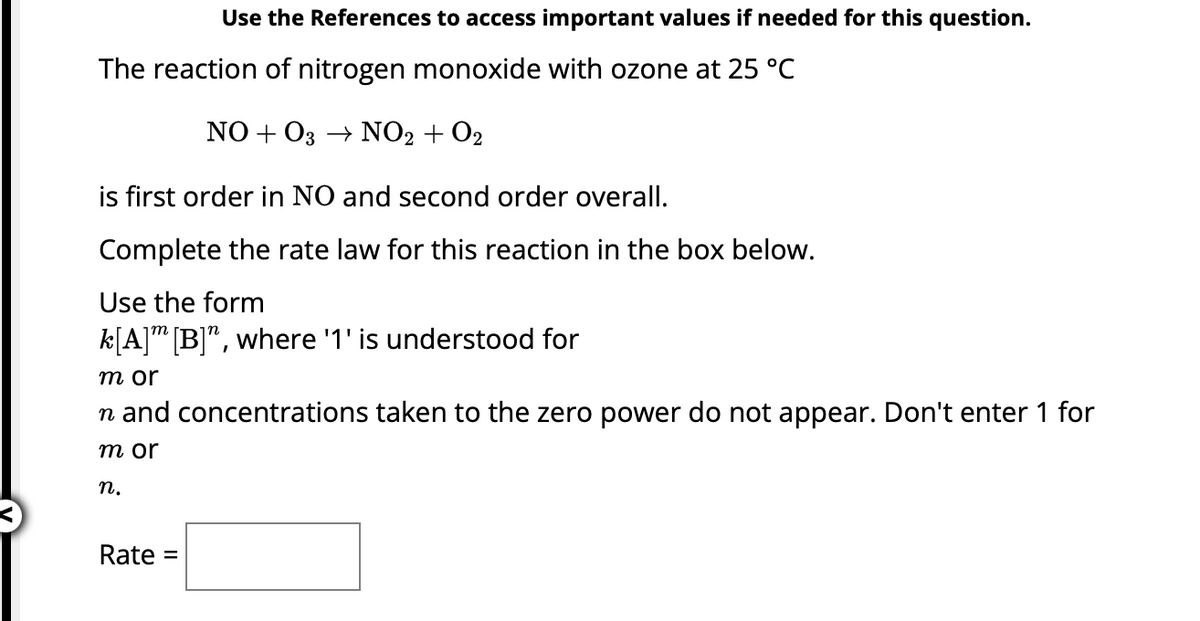 Use the References to access important values if needed for this question.
The reaction of nitrogen monoxide with ozone at 25 °C
NO+O3 → NO₂ + O₂
is first order in NO and second order overall.
Complete the rate law for this reaction in the box below.
Use the form
k[A] [B]", where '1' is understood for
m or
n and concentrations taken to the zero power do not appear. Don't enter 1 for
m or
n.
Rate =