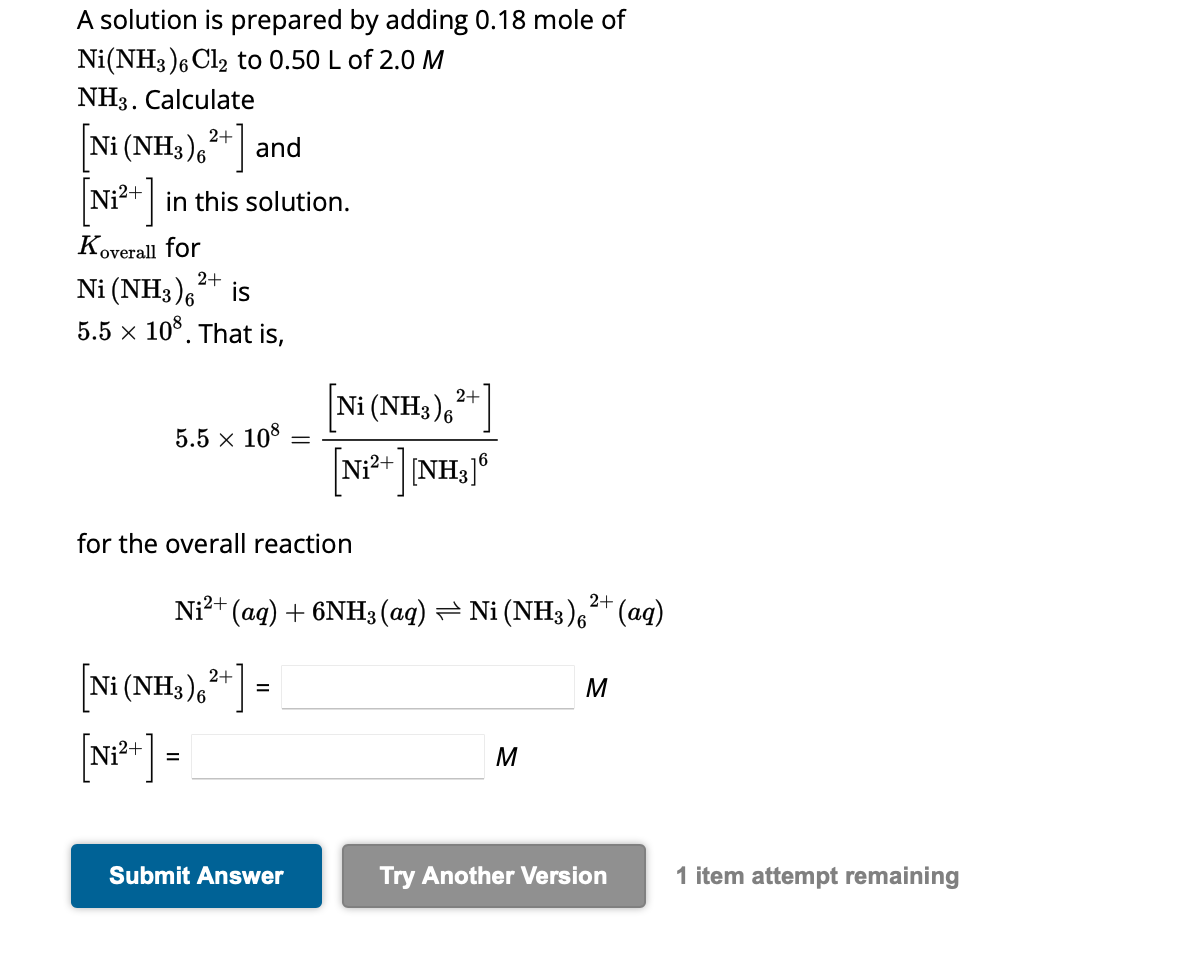 A solution is prepared by adding 0.18 mole of
Ni (NH3)6 Cl2 to 0.50 L of 2.0 M
NH3. Calculate
[Ni (NH3)6 ²+ ] and
[Ni²+] in this solution.
Koverall for
2+
Ni (NH3)6 is
5.5 × 108. That is,
5.5 x 108 -
for the overall reaction
Ni²+ (aq) + 6NH3(aq) ⇒ Ni (NH3)²+ (aq)
Ni (NH3)6²+]
[N₁²+] =
2+
[Ni (NH3),²+]
[Ni2+ ] [NH3]®
16
=
Submit Answer
M
M
Try Another Version
1 item attempt remaining