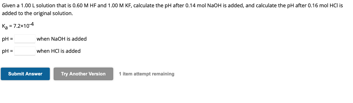 Given a 1.00 L solution that is 0.60 M HF and 1.00 M KF, calculate the pH after 0.14 mol NaOH is added, and calculate the pH after 0.16 mol HCI is
added to the original solution.
Ka = 7.2x10-4
pH =
pH =
when NaOH is added
when HCI is added
Submit Answer
Try Another Version
1 item attempt remaining