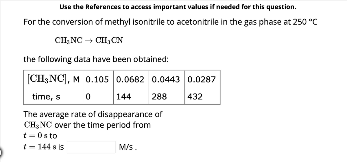 Use the References to access important values if needed for this question.
For the conversion of methyl isonitrile to acetonitrile in the gas phase at 250 °C
CH3NC → CH3 CN
the following data have been obtained:
[CH3NC], M 0.105 0.0682 0.0443 0.0287
time, s
0
144
288
432
The average rate of disappearance of
CH3NC over the time period from
t = 0 s to
t = : 144 s is
M/s.