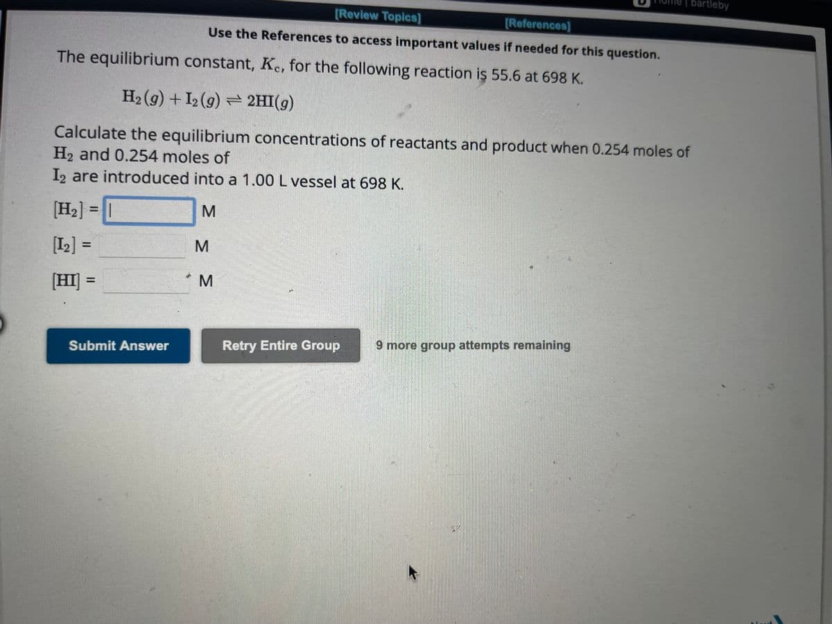Submit Answer
[Review Topics]
[References]
Use the References to access important values if needed for this question.
The equilibrium constant, Ke, for the following reaction is 55.6 at 698 K.
H₂(g) + 12 (9) → 2HI(g)
Calculate the equilibrium concentrations of reactants and product when 0.254 moles of
H₂ and 0.254 moles of
I2 are introduced into a 1.00 L vessel at 698 K.
[H₂] = |
M
[1₂] =
[HI] =
M
M
Retry Entire Group
bartleby
9 more group attempts remaining